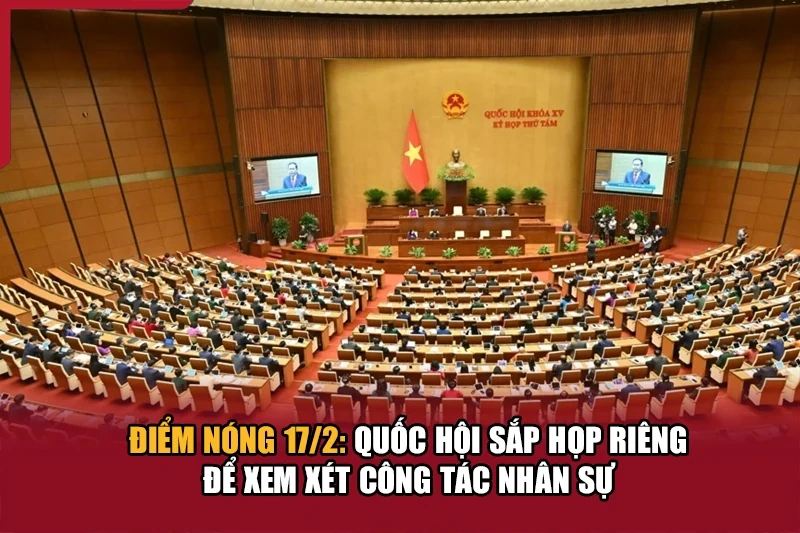 Điểm nóng 17/2: Quốc hội sắp họp riêng để xem xét công tác nhân sự