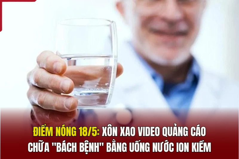 Điểm nóng 18/5: Xôn xao video quảng cáo chữa “bách bệnh” bằng uống nước ion kiềm