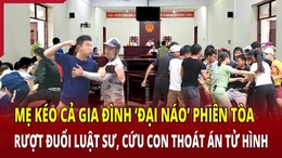 Mẹ kéo cả gia đình “đại náo” phiên tòa để cứu con thoát án tử hình