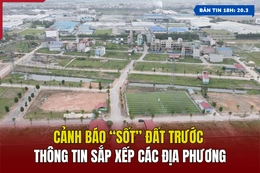 [Bản tin 18h] Cảnh báo “sốt” đất trước thông tin sắp xếp các địa phương