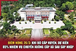 Điểm nóng 26/3: Khi bỏ cấp huyện, dự kiến 85% nhiệm vụ chuyển xuống cấp xã sau sáp nhập