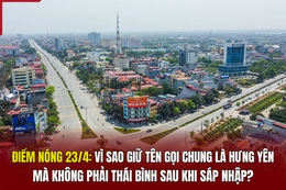 Điểm nóng 23/4: Vì sao giữ tên gọi chung là Hưng Yên mà không phải Thái Bình sau khi sáp nhập?