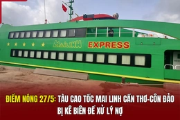 Điểm nóng 27/5: Tàu cao tốc Mai Linh Cần Thơ - Côn Đảo bị kê biên để xử lý nợ