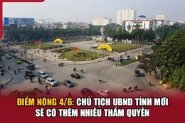 Điểm nóng 4/6: Chủ tịch UBND tỉnh mới sẽ có thêm nhiều thẩm quyền