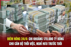 Điểm nóng 24/4: Chi khoảng 170.000 tỷ đồng cho cán bộ thôi việc, nghỉ hưu trước tuổi