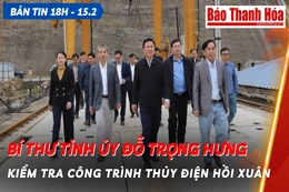 Bản tin 18 giờ ngày 15 - 2: Bí thư Tỉnh ủy Đỗ Trọng Hưng kiểm tra công trình thủy điện Hồi Xuân