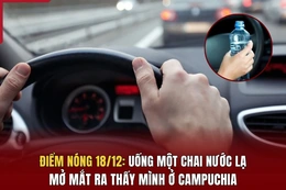 Điểm nóng 18/12: Uống một chai nước lạ, mở mắt ra thấy mình ở Campuchia