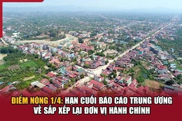 Điểm nóng1/4: Hạn cuối báo cáo Trung ương về sắp xếp lại đơn vị hành chính
