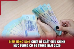 Điểm nóng 18/4: Chưa đề xuất điều chỉnh mức lương cơ sở trong năm 2026