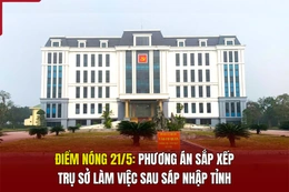 Điểm nóng 21/5: Phương án sắp xếp trụ sở làm việc sau sáp nhập tỉnh