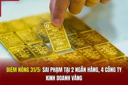 Điểm nóng 31/5: Sai phạm tại 2 ngân hàng, 4 công ty kinh doanh vàng