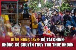 Điểm nóng 18/6: Bộ Tài chính cho biết không có chuyện truy thu thuế khoán
