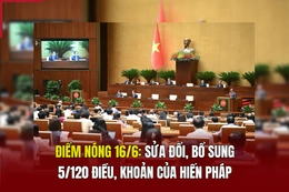 Điểm nóng 16/6: Sửa đổi, bổ sung 5/120 điều, khoản của Hiến pháp