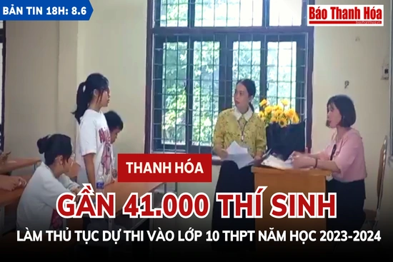 Bản tin 18h ngày 8-6: Gần  41.000 thí sinh Thanh Hóa làm thủ tục dự thi vào lớp 10 THPT năm học 2023-2024
