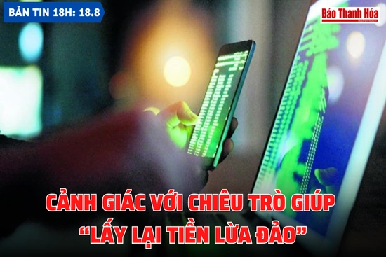 Bản tin 18h ngày 18-8: Cảnh giác với chiêu trò giúp “lấy lại tiền lừa đảo”
