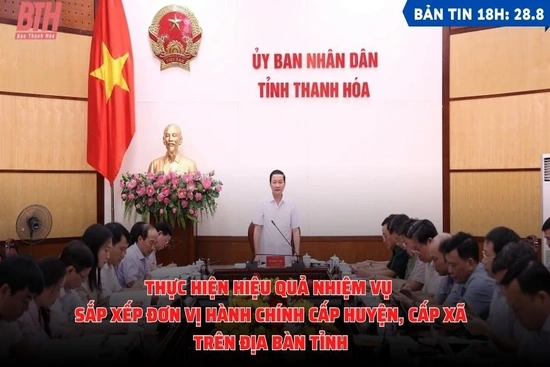 Bản tin 18h ngày 28-8: Thực hiện hiệu quả nhiệm vụ sắp xếp đơn vị hành chính cấp huyện, cấp xã trên địa bàn tỉnh