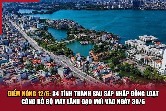 Điểm nóng 12/6: 34 tỉnh thành sau sáp nhập đồng loạt công bố bộ máy lãnh đạo mới vào ngày 30/6
