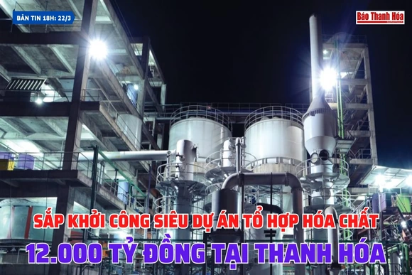 [Bản tin 18h] Sắp khởi công siêu dự án tổ hợp hóa chất 12.000 tỷ đồng tại Thanh Hóa