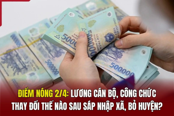 Điểm nóng 2/4: Lương cán bộ, công chức thay đổi thế nào sau sáp nhập xã, bỏ huyện?
