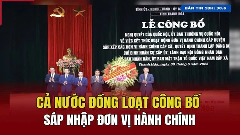 [Bản tin 18h] Cả nước đồng loạt công bố sáp nhập đơn vị hành chính